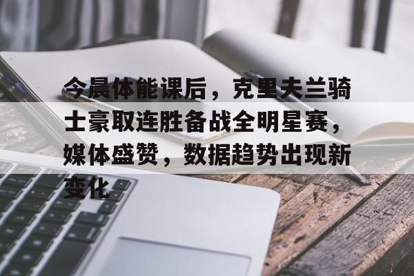 AYX爱游戏中国-今晨体能课后,克里夫兰骑士豪取连胜备战全明星赛,媒体盛赞,数据趋势出现新变化的简单介绍